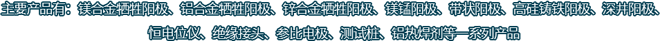 主要產(chǎn)品有：鎂合金犧牲陽(yáng)極、鋁合金犧牲陽(yáng)極、鋅合金犧牲陽(yáng)極、鎂錳陽(yáng)極、帶狀陽(yáng)極、高硅鑄鐵陽(yáng)極、深井陽(yáng)極、恒電位儀、絕緣接頭、參比電極、測(cè)試樁、鋁熱焊劑等一系列產(chǎn)品